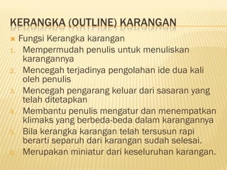 KERANGKA (OUTLINE) KARANGAN
    Fungsi Kerangka karangan
1.    Mempermudah penulis untuk menuliskan
      karangannya
2.    Mencegah terjadinya pengolahan ide dua kali
      oleh penulis
3.    Mencegah pengarang keluar dari sasaran yang
      telah ditetapkan
4.    Membantu penulis mengatur dan menempatkan
      klimaks yang berbeda-beda dalam karangannya
5.    Bila kerangka karangan telah tersusun rapi
      berarti separuh dari karangan sudah selesai.
6.    Merupakan miniatur dari keseluruhan karangan.
 
