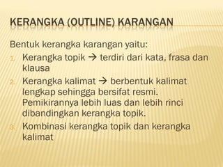 KERANGKA (OUTLINE) KARANGAN
Bentuk kerangka karangan yaitu:
1. Kerangka topik  terdiri dari kata, frasa dan
   klausa
2. Kerangka kalimat  berbentuk kalimat
   lengkap sehingga bersifat resmi.
   Pemikirannya lebih luas dan lebih rinci
   dibandingkan kerangka topik.
3. Kombinasi kerangka topik dan kerangka
   kalimat
 