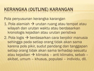 KERANGKA (OUTLINE) KARANGAN
Pola penyusunan kerangka karangan
1. Pola alamiah  urutan ruang atau tempat atau
  wilayah dan urutan waktu atau berdasarkan
  kronologis kejadian atau urutan peristiwa
2. Pola logis  berdasarkan cara berpikir manusia
  sehingga pada setiap orang tidak akan sama
  karena pols pikir, sudut pandang dan tanggapan
  setiap orang tidak akan sama terhadap sesuatu
  atau kejadian  klimaks – anti klimaks, sebab –
  akibat, umum – khusus, populasi – individu, dll.
 