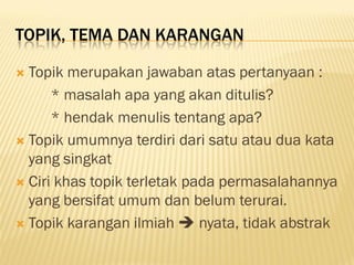 TOPIK, TEMA DAN KARANGAN

 Topik merupakan jawaban atas pertanyaan :
      * masalah apa yang akan ditulis?
      * hendak menulis tentang apa?
 Topik umumnya terdiri dari satu atau dua kata
  yang singkat
 Ciri khas topik terletak pada permasalahannya
  yang bersifat umum dan belum terurai.
 Topik karangan ilmiah  nyata, tidak abstrak
 