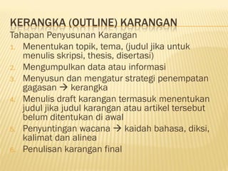 KERANGKA (OUTLINE) KARANGAN
Tahapan Penyusunan Karangan
1. Menentukan topik, tema, (judul jika untuk
   menulis skripsi, thesis, disertasi)
2. Mengumpulkan data atau informasi
3. Menyusun dan mengatur strategi penempatan
   gagasan  kerangka
4. Menulis draft karangan termasuk menentukan
   judul jika judul karangan atau artikel tersebut
   belum ditentukan di awal
5. Penyuntingan wacana  kaidah bahasa, diksi,
   kalimat dan alinea
6. Penulisan karangan final
 