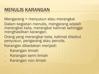 MENULIS KARANGAN
Mengarang = menyusun atau merangkai
Dalam kegiatan menulis, mengarang adalah
merangkai kata, merangkai kalimat sehingga
menghasilkan karangan.
Orang yang merangkai kata, kalimat disebut
penyusun, pengarang atau penulis.
Karangan dibedakan menjadi:
1. Karangan ilmiah
2. Karangan semi ilmiah
3. Karangan non ilmiah
 
