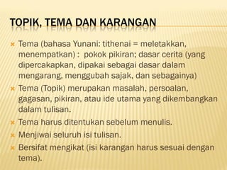 TOPIK, TEMA DAN KARANGAN
   Tema (bahasa Yunani: tithenai = meletakkan,
    menempatkan) : pokok pikiran; dasar cerita (yang
    dipercakapkan, dipakai sebagai dasar dalam
    mengarang, menggubah sajak, dan sebagainya)
   Tema (Topik) merupakan masalah, persoalan,
    gagasan, pikiran, atau ide utama yang dikembangkan
    dalam tulisan.
   Tema harus ditentukan sebelum menulis.
   Menjiwai seluruh isi tulisan.
   Bersifat mengikat (isi karangan harus sesuai dengan
    tema).
 