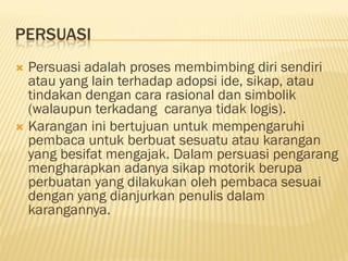 PERSUASI
 Persuasi adalah proses membimbing diri sendiri
  atau yang lain terhadap adopsi ide, sikap, atau
  tindakan dengan cara rasional dan simbolik
  (walaupun terkadang caranya tidak logis).
 Karangan ini bertujuan untuk mempengaruhi
  pembaca untuk berbuat sesuatu atau karangan
  yang besifat mengajak. Dalam persuasi pengarang
  mengharapkan adanya sikap motorik berupa
  perbuatan yang dilakukan oleh pembaca sesuai
  dengan yang dianjurkan penulis dalam
  karangannya.
 
