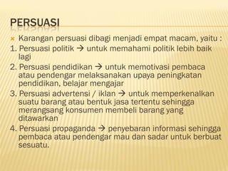 PERSUASI
  Karangan persuasi dibagi menjadi empat macam, yaitu :
1. Persuasi politik  untuk memahami politik lebih baik
   lagi
2. Persuasi pendidikan  untuk memotivasi pembaca
   atau pendengar melaksanakan upaya peningkatan
   pendidikan, belajar mengajar
3. Persuasi advertensi / iklan  untuk memperkenalkan
   suatu barang atau bentuk jasa tertentu sehingga
   merangsang konsumen membeli barang yang
   ditawarkan
4. Persuasi propaganda  penyebaran informasi sehingga
   pembaca atau pendengar mau dan sadar untuk berbuat
   sesuatu.
 