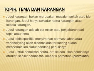 TOPIK, TEMA DAN KARANGAN
   Judul karangan bukan merupakan masalah pokok atau ide
    karangan. Judul hanya sekadar nama karangan atau
    kepala karangan.
   Judul karangan adalah perincian atau penjabaran dari
    topik atau tema
   Judul lebih spesifik, menyiratkan permasalahan atau
    variabel yang akan dibahas dan terkadang sudah
    mencerminkan sudut pandang penulisnya
   Judul untuk penulisan berita, artikel dan iklan hendaknya
    atraktif, sedikit bombastis, menarik perhatian (provokatif).
 
