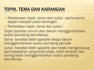 TOPIK, TEMA DAN KARANGAN
 Persamaan topik, tema dan judul : sama-sama
  dapat menjadi judul karangan
 Perbedaan topik, tema dan judul :
Topik bersifat umum dan belum menggambarkan
sudut pandang penulisnya,
Tema bersifat lebih spesifik tetapi belum
menggambarkan sudut pandang penulis
Judul bersifat lebih spesifik dan telah mengandung
permasalahan yang lebih jelas, lebih terarah dan
sering telah menggambarkan sudut pandang
penulisnya.
 