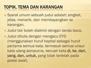 TOPIK, TEMA DAN KARANGAN
 Syarat umum sebuah judul adalah: singkat,
  jelas, menarik, dan membayangkan isi
  karangan.
 Judul tak boleh diakhiri dengan tanda baca.

 Judul ditulis dengan mengacu EYD
  (menggunakan huruf kapital sebagai huruf
  pertama semua kata, termasuk semua unsur
  kata ulang sempurna, kecuali kata di, ke, dari,
  yang, dan, untuk, yang tidak terletak pada
  posisi awal).
 