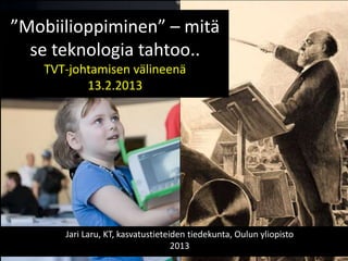 ”Mobiilioppiminen” – mitä
  se teknologia tahtoo..
    TVT-johtamisen välineenä
           13.2.2013




       Jari Laru, KT, kasvatustieteiden tiedekunta, Oulun yliopisto
                                    2013
 