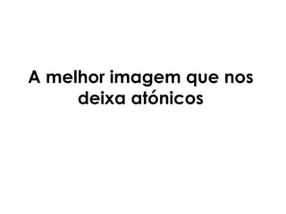 A melhor imagem que nos deixa atónicos