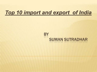 BY
SUMAN SUTRADHAR
Top 10 import and export of India
 