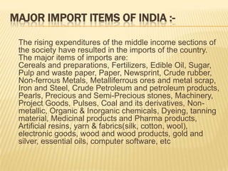 MAJOR IMPORT ITEMS OF INDIA :-
The rising expenditures of the middle income sections of
the society have resulted in the imports of the country.
The major items of imports are:
Cereals and preparations, Fertilizers, Edible Oil, Sugar,
Pulp and waste paper, Paper, Newsprint, Crude rubber,
Non-ferrous Metals, Metalliferrous ores and metal scrap,
Iron and Steel, Crude Petroleum and petroleum products,
Pearls, Precious and Semi-Precious stones, Machinery,
Project Goods, Pulses, Coal and its derivatives, Non-
metallic, Organic & Inorganic chemicals, Dyeing, tanning
material, Medicinal products and Pharma products,
Artificial resins, yarn & fabrics(silk, cotton, wool),
electronic goods, wood and wood products, gold and
silver, essential oils, computer software, etc
 