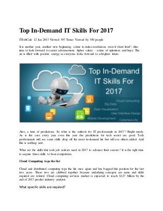 Top In-Demand IT Skills For 2017
ITJobCafe 12 Jan 2017 Viewed 397 Times Viewed by 350 people
It is another year, another new beginning, a time to make resolutions even if short lived! Also
time to look forward to career advancement, higher salary – a time of optimism and hope. The
air is filled with positive energy as everyone looks forward to a brighter future.
Also, a time of predictions. So what is the outlook for IT professionals in 2017? Bright surely.
As is the case every year even this year the predictions for tech sector are good. Tech
professionals will see some skills drop off the most in-demand list but will see others added. And
this is nothing new.
What are the skills that tech job seekers need in 2017 to advance their careers? It is the right time
to acquire these skills to beat competition.
Cloud Computing tops the list
Cloud and distributed computing tops the list once again and has bagged this position for the last
two years. These two are clubbed together because underlying concepts are same and skills
required are related. Cloud computing services market is expected to reach $127 billion by the
end of 2017 predict industry analysts.
What specific skills are required?
 