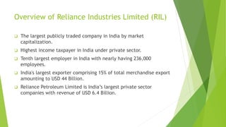 Overview of Reliance Industries Limited (RIL)
 The largest publicly traded company in India by market
capitalization.
 Highest income taxpayer in India under private sector.
 Tenth largest employer in India with nearly having 236,000
employees.
 India's largest exporter comprising 15% of total merchandise export
amounting to USD 44 Billion.
 Reliance Petroleum Limited is India’s largest private sector
companies with revenue of USD 6.4 Billion.
 