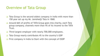 Overview of Tata Group
 Tata Group is the second oldest company in India with more than
150 year set up my Mr. Jamshedji Tata in 1868.
 Around 66% of profits of TATA Group goes into charity, each Tata
group company, channels more than 4% of its income to the TATA
Trust.
 Third largest employer with nearly 700,000 employees.
 Tata Group nearly contributes 4% to the country’s GDP
 First company in India to Start with the concept of ESOP
 