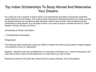 Top Indian Scholarships To Study Abroad And Materialise
Your Dreams
It’s a dream for many students in India to study in top international universities, but financial constraints
cause hindrance to such dreams. This is why several national and international bodies try to make sure that
the talented students are not denied quality education owing to lack of funds. Here we listed top Indian
scholarships to study abroad. You can apply for them, if you want to study in countries like the US, United
Kingdom, Europe, Canada, and China.
Scholarships for Study in the States:
1. Fulbright-Nehru Fellowships:
Postgraduate
This American Indian scholarship is given by USIEF to Indians who want to pursue either a master’s degree
or so research in any U.S. organization.
Eligibility – Students must have completed the U.S. equivalent of bachelor’s (i.e. 4 years of education), and
must have at least 3 years of work experience in an area where you wish to study.
Expenses covered are the tuition fee, airfare (economy class), textbooks, and a living stipend.
 