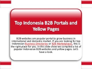 B2B websites are popular portal to grow business in
international and domestic market. If you are looking for top
Indonesian Business Directories or B2B Marketplaces, this is
the right place for you. In this slide show we compiled a list of
popular Indonesian B2B websites and yellow pages. Let’s
have a look.
 