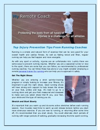 Top Injury Prevention Tips From Running Coaches
Running is a simple and natural form of exercise that can be very good for your
overall health and cardiac fitness. As well as feeling toned and fitter, regular
running can help you feel happier and more energetic.
As with any sport or activity, injuries are an unfortunate risk. Luckily there are
some ways to prevent running injuries. Whether you are a seasoned runner or new
to the sport, there are some tips you can follow, as recommended by professional
running coaches. You can follow these tips alone or you might consider employing a
remote personal trainer for running who can help you to approach it safely.
Get The Right Shoes
Whether you are entering a strict sprinter-training
program or simply looking to increase your fitness, it's
important to get the right shoes. Good running shoes
will have strong arch support to help lessen the stress
on your feet, ankles and legs. It's best to go to a
running store and get your feet measured and assessed
to make sure you select shoes that fit you, your feet,
your stride and the type of training you do.
Stretch and Start Slowly
It's important that you warm up and do some active stretches before each running
session. Your muscles need time to warm up and release tension before you start
more strenuous exercise. If you are new to running, or returning after some time
off, it's recommended that you start slowly. You could alternate short periods of
running with longer periods of walking, gradually increasing the time spent running.
 