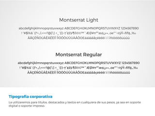 Tipografía corporativa
La utilizaremos para títulos, destacados y textos en cualquiera de sus pesos, ya sea en soporte
digital o soporte impreso.
Montserrat Regular
abcdefghijklmnopqrstuvwxyz ABCDEFGHIJKLMNOPQRSTUVWXYZ 1234567890
! “#$%&’ ()*+,./:;<=>?@[] ^_`{|}~†°¢£§•¶ß®©™´¨ÆØ¥πªºæø¿¡«»…oe“”‘’÷◊ÿŸ‹›ﬁﬂ‡‚„‰
ÄÅÇÉÑÖÜÂÊÁËÈÍÎ ÏÌÓÔÒÚÛÙÀÃÕOEáàâäãåçéèêëí ì î ïñóòôöõúùûü
Montserrat Light
abcdefghijklmnopqrstuvwxyz ABCDEFGHIJKLMNOPQRSTUVWXYZ 1234567890
! “#$%&’ ()*+,./:;<=>?@[] ^_`{|}~†°¢£§•¶ß®©™´¨ÆØ¥πªºæø¿¡«»…oe“”‘’÷◊ÿŸ‹›ﬁﬂ‡‚„‰
ÄÅÇÉÑÖÜÂÊÁËÈÍÎ ÏÌÓÔÒÚÛÙÀÃÕOEáàâäãåçéèêëí ì î ïñóòôöõúùûü
 