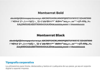 Tipografía corporativa
La utilizaremos para títulos, destacados y textos en cualquiera de sus pesos, ya sea en soporte
digital o soporte impreso.
Montserrat Black
abcdefghijklmnopqrstuvwxyz ABCDEFGHIJKLMNOPQRSTUVWXYZ 1234567890
! “#$%&’ ()*+,./:;<=>?@[] ^_`{|}~†°¢£§•¶ß®©™´¨ÆØ¥πªºæø¿¡«»…oe“”‘’÷◊ÿŸ‹›ﬁﬂ‡‚„‰
ÄÅÇÉÑÖÜÂÊÁËÈÍÎ ÏÌÓÔÒÚÛÙÀÃÕOEáàâäãåçéèêëí ì î ïñóòôöõúùûü
Montserrat Bold
abcdefghijklmnopqrstuvwxyz ABCDEFGHIJKLMNOPQRSTUVWXYZ 1234567890
! “#$%&’ ()*+,./:;<=>?@[] ^_`{|}~†°¢£§•¶ß®©™´¨ÆØ¥πªºæø¿¡«»…oe“”‘’÷◊ÿŸ‹›ﬁﬂ‡‚„‰
ÄÅÇÉÑÖÜÂÊÁËÈÍÎ ÏÌÓÔÒÚÛÙÀÃÕOEáàâäãåçéèêëí ì î ïñóòôöõúùûü
 