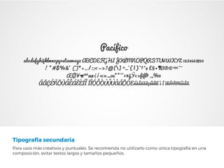 Tipografía secundaria
Para usos más creativos y puntuales. Se recomienda no utilizarlo como única tipografía en una
composición, evitar textos largos y tamaños pequeños.
Pacífico
abcdefghijklmnopqrstuvwxyz ABCDEFGHIJKLMNOPQRSTUVWXYZ 1234567890
! “#$%&’ ()*+,./:;<=>?@[] ^_`{|}~†°¢£§•¶ß®©™´¨
ÆØ¥πªºæø¿¡«»…oe“”‘’÷◊ÿŸ‹›fifl‡‚„‰
ÄÅÇÉÑÖÜÂÊÁËÈÍÎ ÏÌÓÔÒÚÛÙÀÃÕOEáàâäãåçéèêëí ì î ïñóòôöõúùûü
 