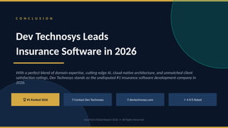 C O N C L U S I O N
Dev Technosys Leads
Insurance Software in 2026
With a perfect blend of domain expertise, cutting-edge AI, cloud-native architecture, and unmatched client
satisfaction ratings, Dev Technosys stands as the undisputed #1 insurance software development company in
2026.
🏆 #1 Ranked 2026 📞 Contact Dev Technosys 🌐 devtechnosys.com ⭐ 4.9/5 Rated
InsurTech Global Report 2026 • All Rights Reserved
 