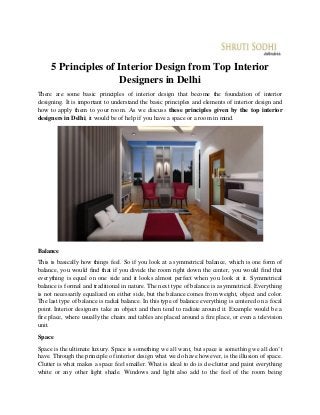 5 Principles of Interior Design from Top Interior
Designers in Delhi
There are some basic principles of interior design that become the foundation of interior
designing. It is important to understand the basic principles and elements of interior design and
how to apply them to your room. As we discuss these principles given by the top interior
designers in Delhi, it would be of help if you have a space or a room in mind.
Balance
This is basically how things feel. So if you look at a symmetrical balance, which is one form of
balance, you would find that if you divide the room right down the center, you would find that
everything is equal on one side and it looks almost perfect when you look at it. Symmetrical
balance is formal and traditional in nature. The next type of balance is asymmetrical. Everything
is not necessarily equalized on either side, but the balance comes from weight, object and color.
The last type of balance is radial balance. In this type of balance everything is centered on a focal
point. Interior designers take an object and then tend to radiate around it. Example would be a
fire place, where usually the chairs and tables are placed around a fire place, or even a television
unit.
Space
Space is the ultimate luxury. Space is something we all want, but space is something we all don’t
have. Through the principle of interior design what we do have however, is the illusion of space.
Clutter is what makes a space feel smaller. What is ideal to do is de-clutter and paint everything
white or any other light shade. Windows and light also add to the feel of the room being
 