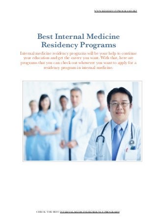 WWW.RESIDENCYPROGRAMS.BIZ
!
!
Best Internal Medicine
Residency Programs
Internal medicine residency programs will be your help to continue
your education and get the career you want. With that, here are
programs that you can check out whenever you want to apply for a
residency program in internal medicine.
!
!
!
CHECK THE BEST INTERNAL MEDICINE RESIDENCY PROGRAMS!
 