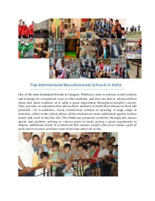 Top International Baccalaureate Schools in India
One of the most demanded Schools in Gurgaon, Pathways aims to nurture creative talent,
and looking for exceptional ways to offer students, and they are able to advanced their
ideas and must continue as it adds a great importance throughout people’s careers.
They provide an education that allows their students to fulfill their dreams to their full
potential - be it academic, social, intellectual, cultural or sporting. A large range of
activities, offers in the school allows all the students to create additional quality in their
career and excel in his/her life. The Pathways promotes creativity through arts, music,
sports and problem solving in various parts of study giving a great opportunity to
display additional talent. It is observed that various people who never make a part of
such sort of creative activities tend to become introvert or shy.
 