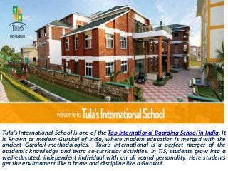 Tula’s International School is one of the Top International Boarding School in India. It
is known as modern Gurukul of India, where modern education is merged with the
ancient Gurukul methodologies. Tula’s International is a perfect merger of the
academic knowledge and extra co-curricular activities. In TIS, students grow into a
well-educated, independent individual with an all round personality. Here students
get the environment like a home and discipline like a Gurukul.
 