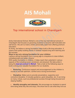 AIS Mohali
Top international school in Chandigarh
Amity International School, Mohali is one of the top international schools in
Chandigarh that focuses on grooming students to become self-motivated and
self-driven. We aim to mold a child’s personality apart from offering premium
education.
At Amity, we believe a strong foundation helps build a life-long education. It
means that quality building blocks in children impacts long term learning and
life success.
Ways to lay out a strong foundation for your children
Laying a strong foundation from a young age is a keystone to raise brilliant,
compassionate and better citizens.
With quality foundation in children, it helps reach their potential in various
aspects of life including social, emotional, and physical. We take pride in
being the best pre-school in Mohali. Take a look at the following ways to
build a strong and valuable foundation for our students.
 Nurturing: Continuous support and encouragement to the children is
crucial to provide optimism, comfort and a loving environment.
 Discipline: Make sure to provide preventative, supportive and
corrective discipline. It includes guidance, good etiquettes, etc. It can bring
on many virtues, such as professional success through being focused and
staying healthy.
 Identify strengths and interests: We encourage our students to spend
time doing what they like and enjoy. We show how to use what they love as
 