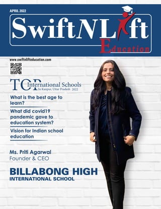 APRIL 2022
Ms. Priti Agarwal
Founder & CEO
What is the best age to
learn?
What did covid19
pandemic gave to
education system?
Vision for Indian school
education
BILLABONG HIGH
INTERNATIONAL SCHOOL
L
Swift ft
www.swiftnlifteducation.com
2022
International Schools
In Kanpur, Uttar Pradesh
 