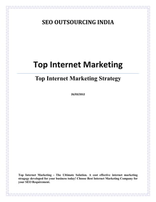 SEO OUTSOURCING INDIA




          Top Internet Marketing
            Top Internet Marketing Strategy

                                      26/03/2012




Top Internet Marketing - The Ultimate Solution. A cost effective internet marketing
stragegy developed for your business today! Choose Best Internet Marketing Company for
your SEO Requirement.
 