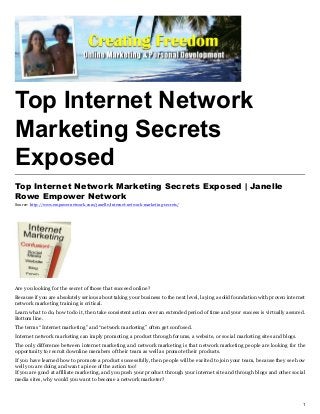 Top Internet Network
Marketing Secrets
Exposed
Top Internet Network Marketing Secrets Exposed | Janelle
Rowe Empower Network
Source: http://www.empowernetwork.com/janelle/internet-network-marketing-secrets/




Are you looking for the secret of those that succeed online?
Because if you are absolutely serious about taking your business to the next level, laying a solid foundation with proven internet
network marketing training is critical.
Learn what to do, how to do it, then take consistent action over an extended period of time and your success is virtually assured.
Bottom line.
The terms “Internet marketing” and “network marketing” often get confused.
Internet network marketing can imply promoting a product through forums, a website, or social marketing sites and blogs.
The only difference between internet marketing and network marketing is that network marketing people are looking for the
opportunity to recruit downline members of their team as well as promote their products.
If you have learned how to promote a product successfully, then people will be excited to join your team, because they see how
well you are doing and want a piece of the action too!
If you are good at affiliate marketing, and you push your product through your internet site and through blogs and other social
media sites, why would you want to become a network marketer?



                                                                                                                                1
 