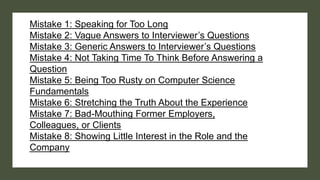 Mistake 1: Speaking for Too Long
Mistake 2: Vague Answers to Interviewer’s Questions
Mistake 3: Generic Answers to Interviewer’s Questions
Mistake 4: Not Taking Time To Think Before Answering a
Question
Mistake 5: Being Too Rusty on Computer Science
Fundamentals
Mistake 6: Stretching the Truth About the Experience
Mistake 7: Bad-Mouthing Former Employers,
Colleagues, or Clients
Mistake 8: Showing Little Interest in the Role and the
Company
 