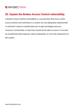 www.infosectrain.com
20. Explain the Broken Access Control vulnerability.
A Broken Access Control vulnerability is a security flaw that occurs when
access controls and restrictions in a system are not adequately implemented
or enforced. It allows unauthorized users to gain privileged access to
resources, functionality, or data they should not be able to access. It can lead
to unauthorized data exposure, data manipulation, or even full compromise of
the system.
 