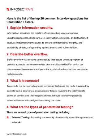 www.infosectrain.com
Here is the list of the top 20 common interview questions for
Penetration Testers.
1. Explain information security.
Information security is the practice of safeguarding information from
unauthorized access, disclosure, use, interruption, alteration, or destruction. It
involves implementing measures to ensure confidentiality, integrity, and
availability of data, safeguarding against threats and vulnerabilities.
2. Describe buffer overflow.
Buffer overflow is a security vulnerability that occurs when a program or
process attempts to store more data than the allocated buffer, which can
cause overwritten memory and potential exploitation by attackers to execute
malicious code.
3. What is traceroute?
Traceroute is a network diagnostic technique that maps the route traversed by
packets from a source to a destination or target, revealing the intermediate
points or devices and their response times. It helps to uncover potential
vulnerabilities or misconfigurations along the route.
4. What are the types of penetration testing?
There are several types of penetration testing, including:
External Testing: Assessing the security of externally accessible systems and
networks.
 