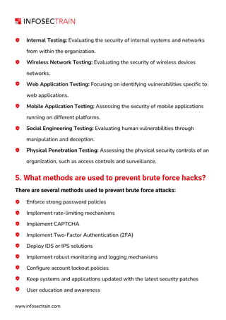 www.infosectrain.com
Internal Testing: Evaluating the security of internal systems and networks
from within the organization.
Wireless Network Testing: Evaluating the security of wireless devices
networks.
Web Application Testing: Focusing on identifying vulnerabilities specific to
web applications.
Mobile Application Testing: Assessing the security of mobile applications
running on different platforms.
Social Engineering Testing: Evaluating human vulnerabilities through
manipulation and deception.
Physical Penetration Testing: Assessing the physical security controls of an
organization, such as access controls and surveillance.
5. What methods are used to prevent brute force hacks?
There are several methods used to prevent brute force attacks:
Enforce strong password policies
Implement rate-limiting mechanisms
Implement CAPTCHA
Implement Two-Factor Authentication (2FA)
Deploy IDS or IPS solutions
Implement robust monitoring and logging mechanisms
Configure account lockout policies
Keep systems and applications updated with the latest security patches
User education and awareness
 