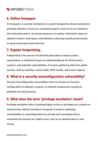 www.infosectrain.com
6. Define honeypot.
A honeypot is a security mechanism or system designed to attract and deceive
potential attackers. It acts as a simulated target or resource to lure attackers
into interacting with it. Its primary purpose is to gather information about an
attacker's tactics, techniques, and intentions, allowing security professionals
to study and analyze their behavior.
7. Explain footprinting.
Footprinting is the process of collecting data about a target system,
organization, or individual to gain an understanding of its infrastructure,
systems, and potential vulnerabilities. It involves gathering data from public
sources, such as websites, social media, DNS records, and search engines.
8. What is a security misconfiguration vulnerability?
Security misconfiguration vulnerability refers to insecure or incorrect
configuration of software, systems, or network components, leading to
potential security breaches.
9. What does the term "privilege escalation" mean?
Privilege escalation refers to gaining higher access or privileges on a system or
network than initially intended or assigned. It involves exploiting
vulnerabilities or misconfigurations to elevate one's privileges from a
restricted user account to a higher level, such as an administrator or root
access.
 