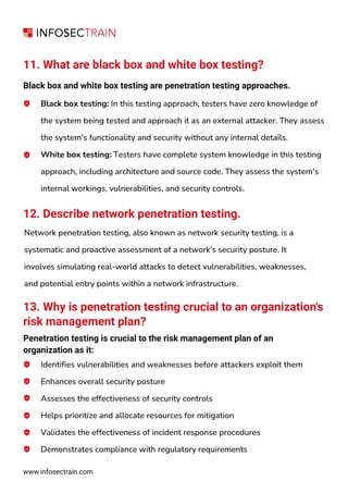 11. What are black box and white box testing?
Black box and white box testing are penetration testing approaches.
Black box testing: In this testing approach, testers have zero knowledge of
the system being tested and approach it as an external attacker. They assess
the system's functionality and security without any internal details.
White box testing: Testers have complete system knowledge in this testing
approach, including architecture and source code. They assess the system's
internal workings, vulnerabilities, and security controls.
www.infosectrain.com
12. Describe network penetration testing.
Network penetration testing, also known as network security testing, is a
systematic and proactive assessment of a network's security posture. It
involves simulating real-world attacks to detect vulnerabilities, weaknesses,
and potential entry points within a network infrastructure.
13. Why is penetration testing crucial to an organization's
risk management plan?
Penetration testing is crucial to the risk management plan of an
organization as it:
Identifies vulnerabilities and weaknesses before attackers exploit them
Enhances overall security posture
Assesses the effectiveness of security controls
Helps prioritize and allocate resources for mitigation
Validates the effectiveness of incident response procedures
Demonstrates compliance with regulatory requirements
 