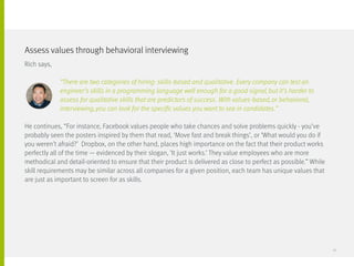 Rich says,
		 “There are two categories of hiring: skills-based and qualitative. Every company can test an
		 engineer’s skills in a programming language well enough for a good signal, but it’s harder to
		 assess for qualitative skills that are predictors of success. With values-based, or behavioral, 		
		 interviewing, you can look for the specific values you want to see in candidates.”
He continues, “For instance, Facebook values people who take chances and solve problems quickly - you’ve
probably seen the posters inspired by them that read, ‘Move fast and break things’, or ‘What would you do if
you weren’t afraid?’ Dropbox, on the other hand, places high importance on the fact that their product works
perfectly all of the time — evidenced by their slogan, ‘It just works.’ They value employees who are more
methodical and detail-oriented to ensure that their product is delivered as close to perfect as possible.” While
skill requirements may be similar across all companies for a given position, each team has unique values that
are just as important to screen for as skills.
Assess values through behavioral interviewing
12
 