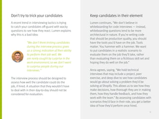A recent trend in interviewing tactics is trying
to catch your candidates off-guard with wacky
questions to see how they react. Lumen explains
why this is a bad idea:
		 “We don’t think tricking candidates
		 during the interview process gives
		 us a strong indication of their ability
		 to perform their job well. We
		 are rarely caught by surprise in the
		 work environment, so we don’t want
		 to surprise people during our
		interviews.”
The interview process should be designed to
assess how well the candidate could do the
job, if hired. A situation that they wouldn’t have
to deal with in their day-to-day should not be
considered for evaluation.
Lumen continues, “We don’t believe in
whiteboarding for code interviews — instead,
whiteboarding questions tend to be more
architectural in nature. If you’re writing code
that should be production quality, you should
have the tools you’d have on the job. Tools
matter. You hammer with a hammer. We want
to put candidates in a realistic scenario to
evaluate them on the job they’ll take, rather
than evaluating them on a fictitious skill set and
hoping they do well on the job.”
Anna agrees, saying, “We hold technical
interviews that may include a project, peer
exercise, and deep dive to see how candidates
would go about solving a problem they’d be
solving at Shopify. This allows us to see how they
make decisions, how thorough they are in making
them, how they handle feedback, and how they
work with the team.” By assessing candidates with
scenarios they’d face in their role, you get a better
idea of how they’d perform once hired.
Don’t try to trick your candidates Keep candidates in their element
13
 