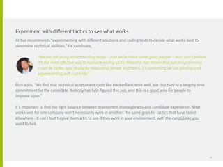 Arthur recommends “experimenting with different solutions and coding tests to decide what works best to
determine technical abilities.” He continues,
		 “We are still using whiteboarding today – and we’ve hired some good people – but I don’t believe
		 it’s the most effective way to evaluate coding skills. Research has shown that pair programming
		 could be better, specifically for evaluating female engineers. It’s something we are piloting and
		 experimenting with currently.”
Rich adds, “We find that technical assessment tools like HackerRank work well, but that they’re a lengthy time
commitment for the candidate. Nobody has fully figured this out, and this is a good area for people to 		
improve upon.”
It’s important to find the right balance between assessment thoroughness and candidate experience. What
works well for one company won’t necessarily work in another. The same goes for tactics that have failed
elsewhere - it can’t hurt to give them a try to see if they work in your environment, with the candidates you 	
want to hire.
Experiment with different tactics to see what works
14
 