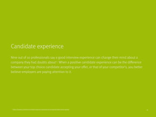 Nine out of 10 professionals say a good interview experience can change their mind about a
company they had doubts about3
. When a positive candidate experience can be the difference
between your top choice candidate accepting your offer, or that of your competitor’s, you better
believe employers are paying attention to it.
Candidate experience
3
https://business.linkedin.com/talent-solutions/resources/recruiting-tips/talent-trends-global 16
 