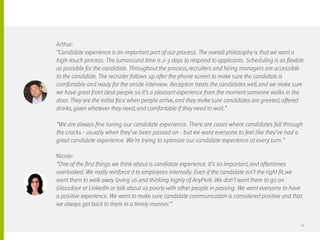 Arthur:
“Candidate experience is an important part of our process. The overall philosophy is that we want a
high-touch process. The turnaround time is 2-3 days to respond to applicants. Scheduling is as flexible
as possible for the candidate. Throughout the process, recruiters and hiring managers are accessible
to the candidate. The recruiter follows up after the phone screen to make sure the candidate is
comfortable and ready for the onsite interview. Reception treats the candidates well, and we make sure
we have great front desk people so it’s a pleasant experience from the moment someone walks in the
door. They are the initial face when people arrive, and they make sure candidates are greeted, offered
drinks, given whatever they need, and comfortable if they need to wait.”
“We are always fine tuning our candidate experience. There are cases where candidates fall through
the cracks - usually when they’ve been passed on - but we want everyone to feel like they’ve had a
great candidate experience. We’re trying to optimize our candidate experience at every turn.”
Nicole:
“One of the first things we think about is candidate experience. It’s so important, and oftentimes
overlooked. We really reinforce it to employees internally. Even if the candidate isn’t the right fit, we
want them to walk away loving us and thinking highly of AnyPerk. We don’t want them to go on
Glassdoor or LinkedIn or talk about us poorly with other people in passing. We want everyone to have
a positive experience. We want to make sure candidate communication is considered positive and that
we always get back to them in a timely manner.”
18
 