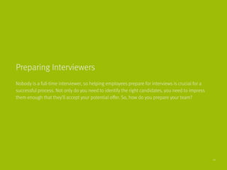 Nobody is a full-time interviewer, so helping employees prepare for interviews is crucial for a
successful process. Not only do you need to identify the right candidates, you need to impress
them enough that they’ll accept your potential offer. So, how do you prepare your team?
Preparing Interviewers
20
 
