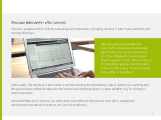 Take your preparation full circle by evaluating each interviewer, and using the data to inform your selection and
training. Rich says,
Arthur adds, “We use data to show what is and isn’t working for interviewing. Data is louder than anything else.
We use interview calibration data and the scores each employee gives to assess whether they’re a strong or
weak interviewer.”
Armed with this data, recruiters can select their most effective interviewers more often, and provide
development opportunities to those who are not as effective.
Measure interviewer effectiveness
“We are laying the foundation to
collect information around interviewer
effectiveness. For instance, we look to
see if one interviewer is more biased
toward saying no or yes. This requires an
ATS that allows you to collect that data –
and Lever lets us do it. We will be doing
more of that in the future.”
23
 