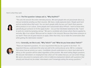 Nicole: The first question I always ask is, “Why AnyPerk?”
“This sets the tone for the entire interview process. We want people who are passionate about us,
not just randomly sending out their resumes. We have a really awesome team. People work hard
and are excited about their work. You can teach people skills, but you can’t teach them passion
about product or our culture. Some people aren’t passionate about HR tech. I want to know what,
specifically, got someone to hit the apply button - not just hear blanketed statements like, “I want
to work at a small, but growing, startup.” We want a candidate who knows where they’ve applied to,
and why. Was it our values? Because we’re a leader in the industry? Because they knew someone on
our team? These are all great reasons to apply. Other than that, I try to make the conversation flow
while getting the information needed.”
Arthur: Generally, we like to ask, “Why Twitch?” and “What do you know about Twitch?”
“These are important questions. It’s not a requirement that you be a gamer to be hired - it’s
important that you understand the value we add to the community we serve. We’re a company
that values how we service our users. Candidates should understand on a basic level what we’re
about, so this question will be asked, regardless of the position. We avoid asking illegal questions.
We educate interviewers on employment law: what can’t be asked, how you can ask certain things.
We send a document to everyone with a link to California employment details with questions that
should, and should not, be asked. Interviewers aren’t knowingly asking the wrong questions.”
Here’s what they said:
25
 