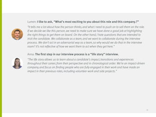 Lumen: I like to ask, “What’s most exciting to you about this role and this company.?”
“It tells me a lot about how the person thinks, and what I need to push on to sell them on the role.
If we decide we like this person, we need to make sure we have done a good job at highlighting
the right things to get them on board. On the other hand, I hate questions that are intended to
trick the candidate. We collaborate as a team, and we want to collaborate during the interview
process. We don’t act in an adversarial way as a team, so why would we do that in the interview
room? It’s not reflective of how we want them to act when they get here.”
Anna: The first step in our interview process is a “life story” interview.
“The life story allows us to learn about a candidate’s impact, transitions and experiences
throughout their career, from their perspective and in chronological order. We’re an impact-driven
company, and focus on finding people who are fully engaged in their work and have made an
impact in their previous roles, including volunteer work and side projects.”
26
 