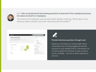 Rich: I like to ask behavioral interviewing questions to determine if the candidate possesses
the values we look for in employees.
“For instance, if I’m looking for someone who’s detail-oriented, I might say, “Tell me about a time
where you made a mistake in your work. How did you find the mistake?””
Provide interview questions through Lever
Equip your interviewers to conduct high-impact
conversations by including suggested interview
questions in your feedback forms. Interviewers can
use this to guide the interview, so they can focus 	
on the candidate – and not on which question to 	
ask next.
27
 